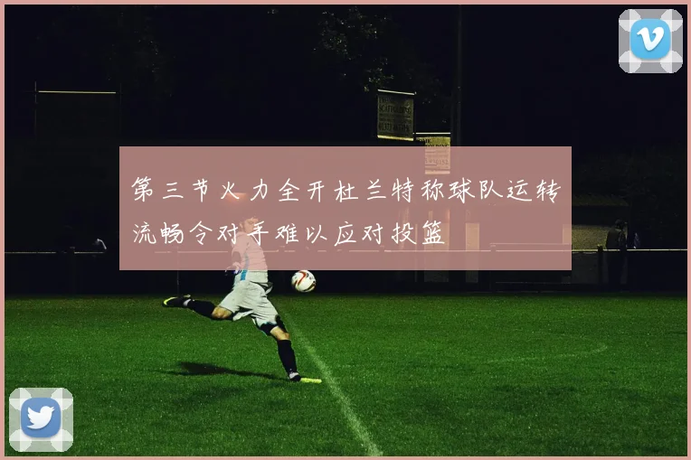 第三节火力全开杜兰特称球队运转流畅令对手难以应对投篮