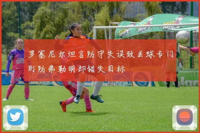 罗塞尼尔坦言防守失误致丢球专门盯防弗勒明却错失目标