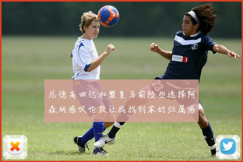厄德高回忆加盟皇马前险些选择阿森纳感叹伦敦让我找到家的归属感