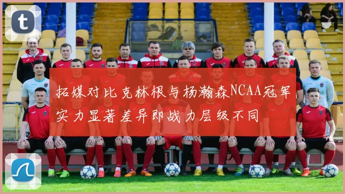 拓媒对比克林根与杨瀚森NCAA冠军实力显著差异即战力层级不同