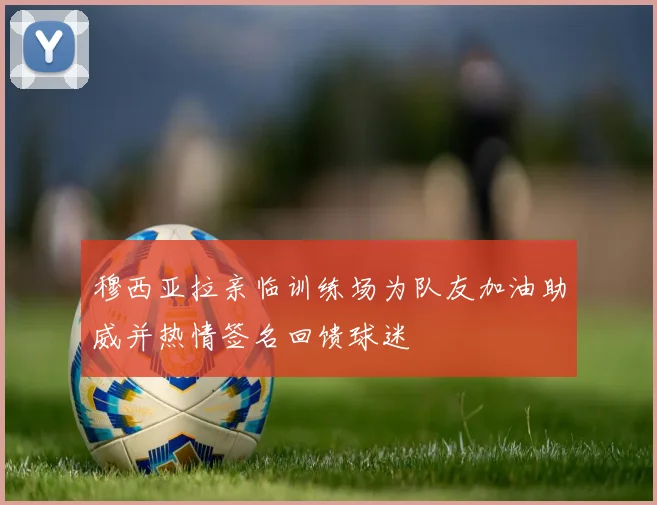 穆西亚拉亲临训练场为队友加油助威并热情签名回馈球迷