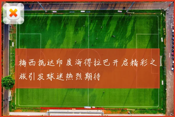 梅西抵达印度海得拉巴开启精彩之旅引发球迷热烈期待