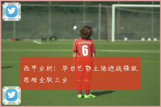 西甲分析：毕尔巴鄂主场迎战强敌恐难全取三分