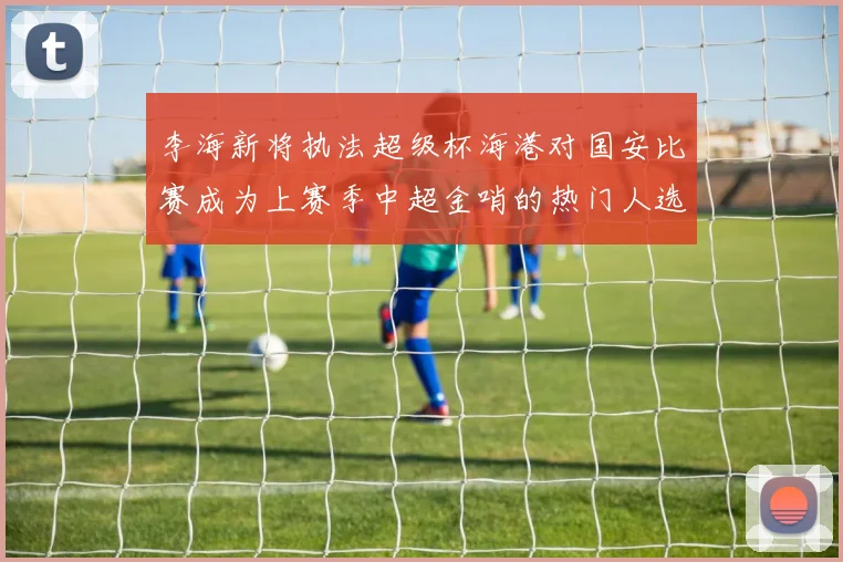 李海新将执法超级杯海港对国安比赛成为上赛季中超金哨的热门人选