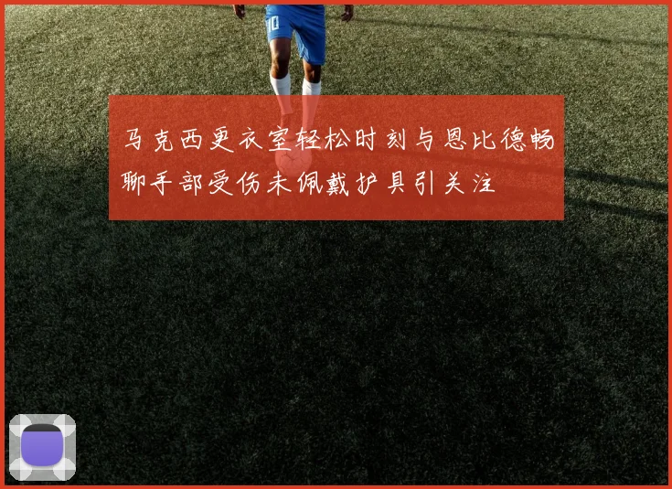 马克西更衣室轻松时刻与恩比德畅聊手部受伤未佩戴护具引关注