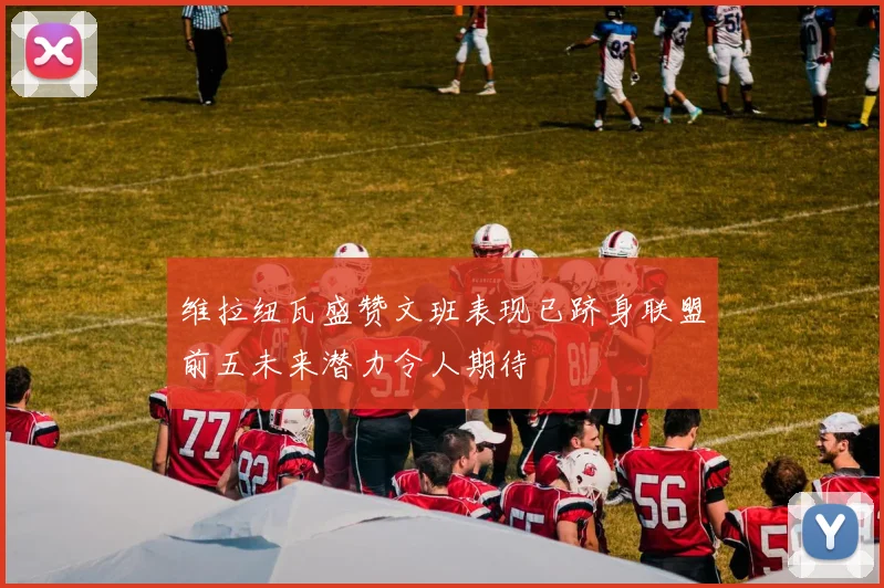 维拉纽瓦盛赞文班表现已跻身联盟前五未来潜力令人期待
