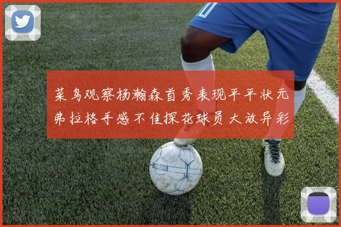 菜鸟观察杨瀚森首秀表现平平状元弗拉格手感不佳探花球员大放异彩砍下34分7篮板