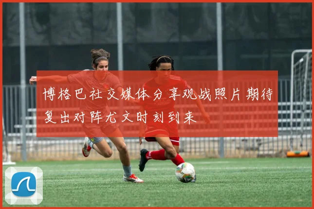 博格巴社交媒体分享观战照片期待复出对阵尤文时刻到来