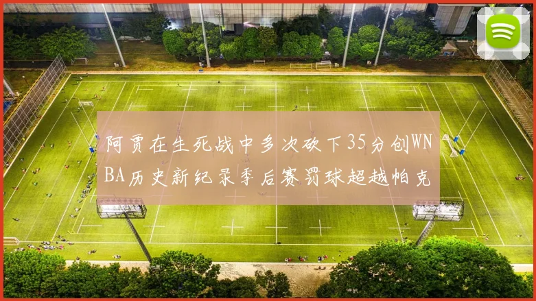 阿贾在生死战中多次砍下35分创WNBA历史新纪录季后赛罚球超越帕克荣登第五位