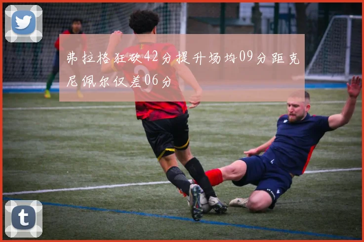 弗拉格狂砍42分提升场均09分距克尼佩尔仅差06分