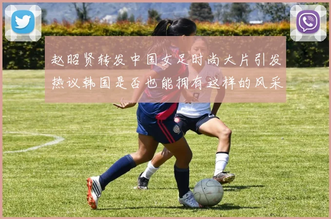 赵昭贤转发中国女足时尚大片引发热议韩国是否也能拥有这样的风采