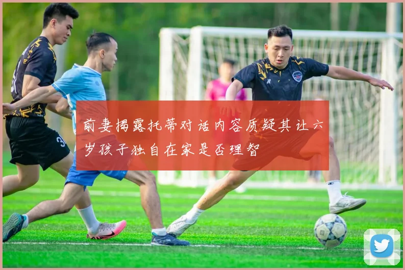 前妻揭露托蒂对话内容质疑其让六岁孩子独自在家是否理智