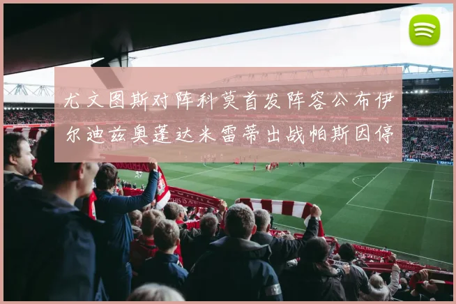 尤文图斯对阵科莫首发阵容公布伊尔迪兹奥蓬达米雷蒂出战帕斯因停赛缺席