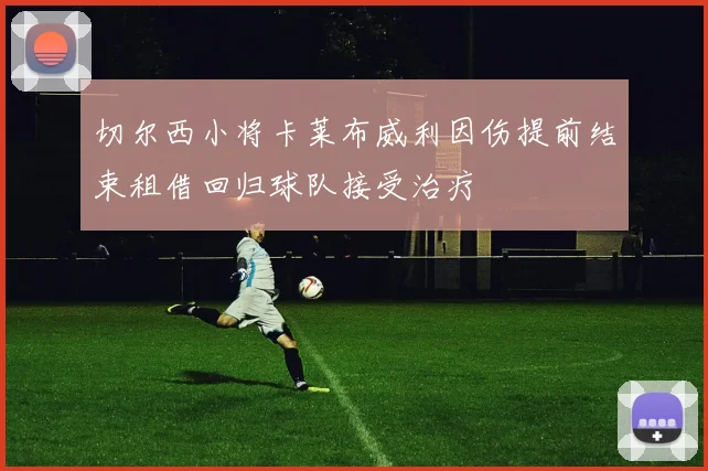 切尔西小将卡莱布威利因伤提前结束租借回归球队接受治疗