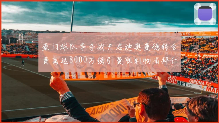 豪门球队争夺战开启迪奥曼德转会费高达8000万镑引曼联利物浦拜仁关注