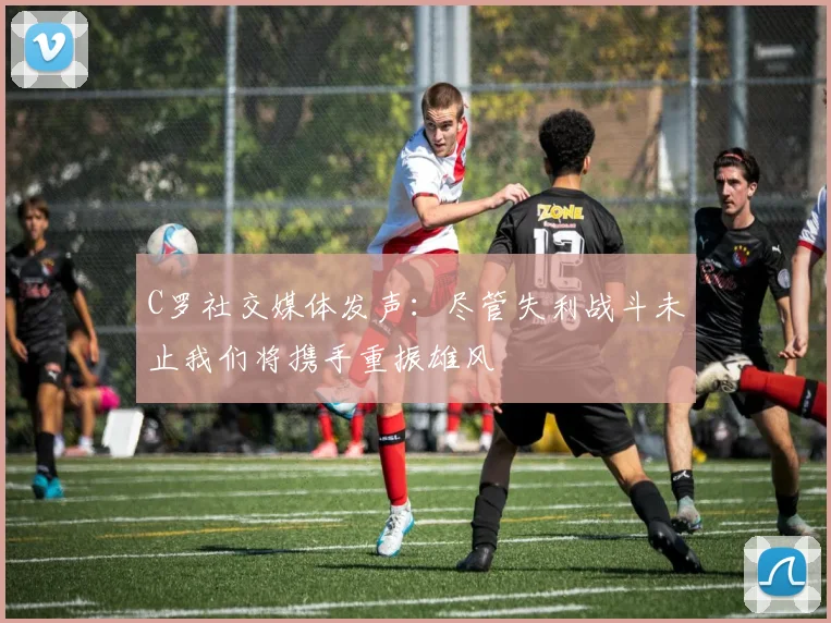 C罗社交媒体发声：尽管失利战斗未止我们将携手重振雄风