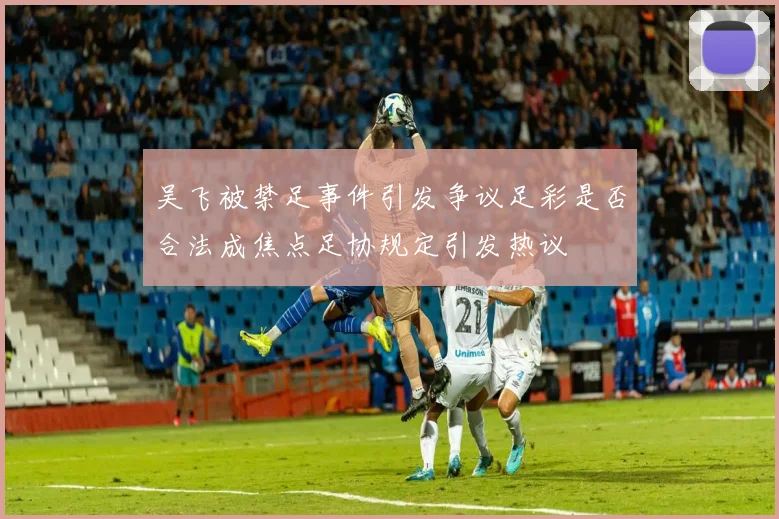 吴飞被禁足事件引发争议足彩是否合法成焦点足协规定引发热议