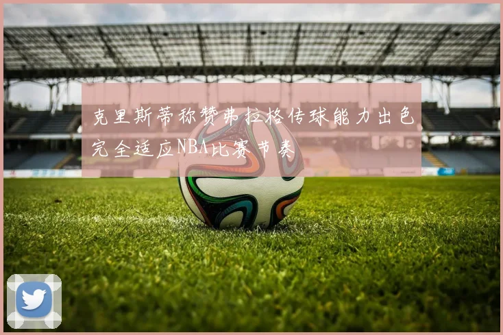 克里斯蒂称赞弗拉格传球能力出色完全适应NBA比赛节奏