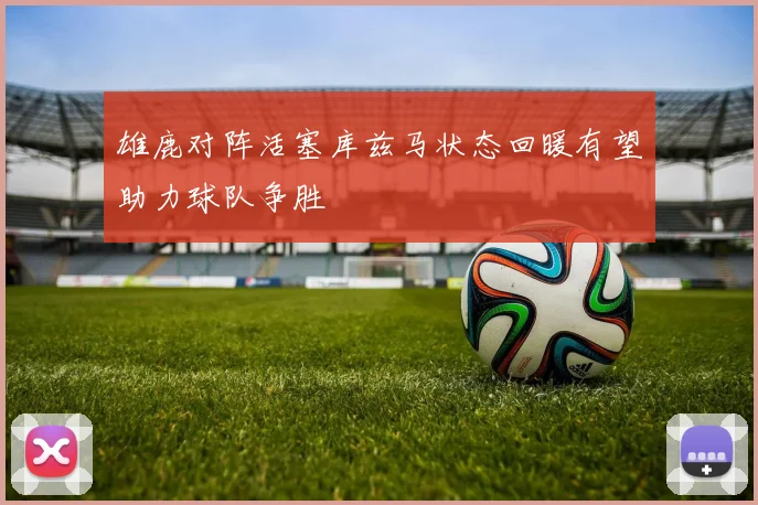 雄鹿对阵活塞库兹马状态回暖有望助力球队争胜