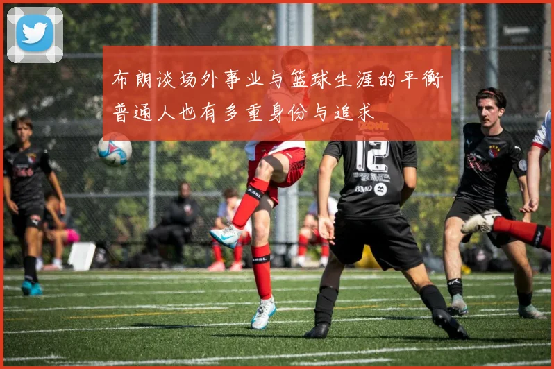 布朗谈场外事业与篮球生涯的平衡普通人也有多重身份与追求