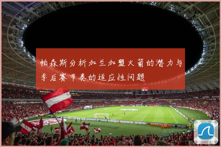 帕森斯分析加兰加盟火箭的潜力与季后赛节奏的适应性问题