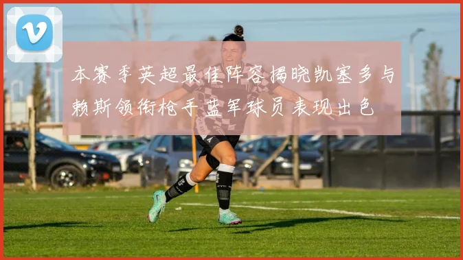 本赛季英超最佳阵容揭晓凯塞多与赖斯领衔枪手蓝军球员表现出色