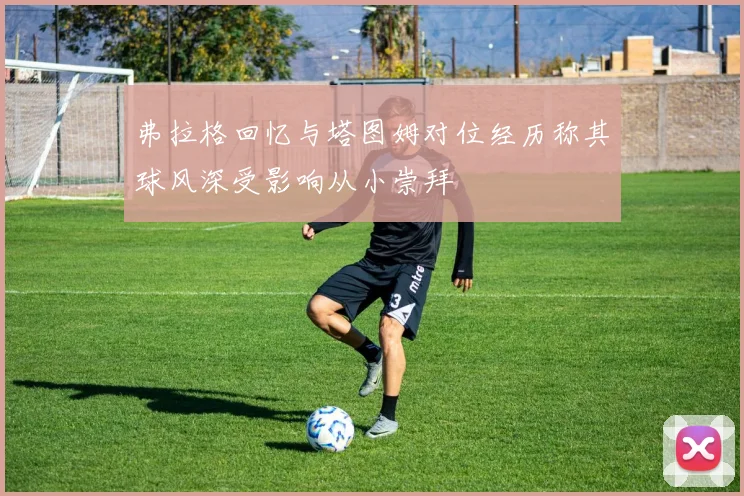 弗拉格回忆与塔图姆对位经历称其球风深受影响从小崇拜