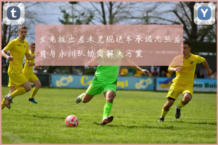 女老板出差未兑现送车承诺元旦后将与永州队协商解决方案