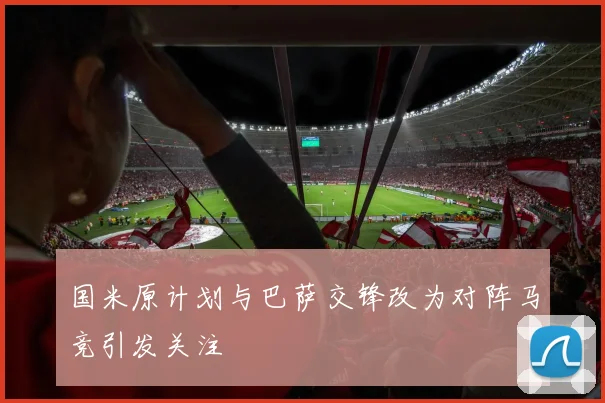 国米原计划与巴萨交锋改为对阵马竞引发关注