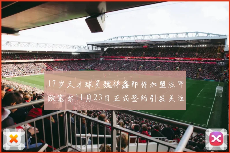 17岁天才球员魏祥鑫即将加盟法甲欧塞尔11月23日正式签约引发关注