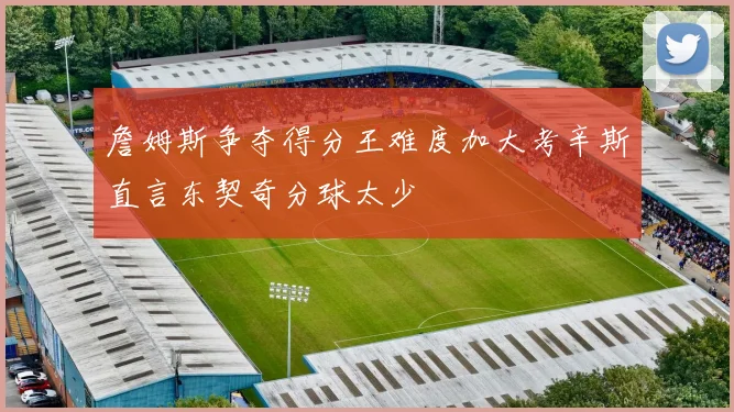 詹姆斯争夺得分王难度加大考辛斯直言东契奇分球太少