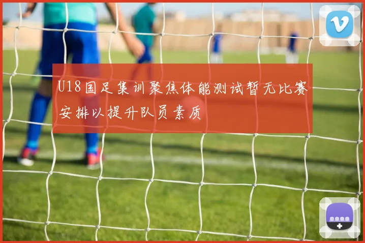 U18国足集训聚焦体能测试暂无比赛安排以提升队员素质