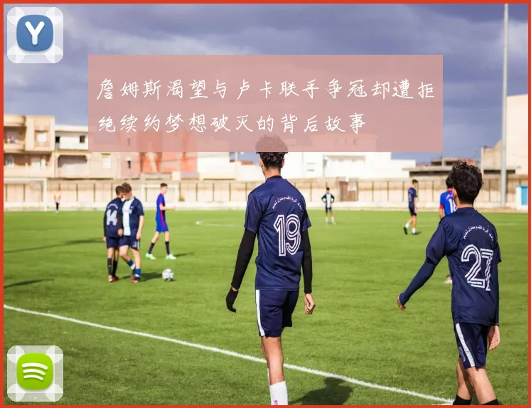 詹姆斯渴望与卢卡联手争冠却遭拒绝续约梦想破灭的背后故事