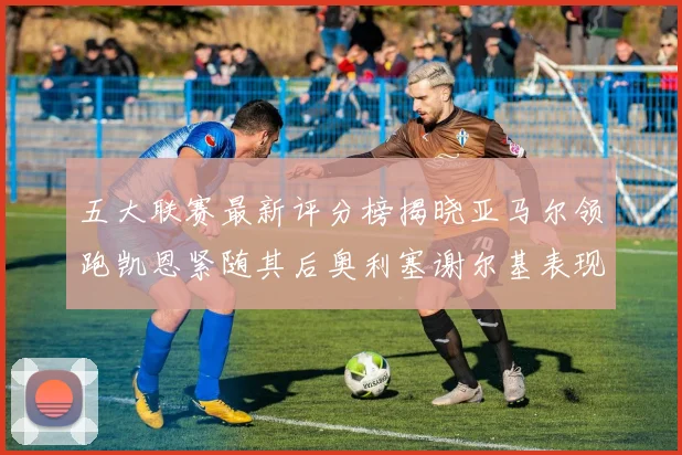 五大联赛最新评分榜揭晓亚马尔领跑凯恩紧随其后奥利塞谢尔基表现亮眼