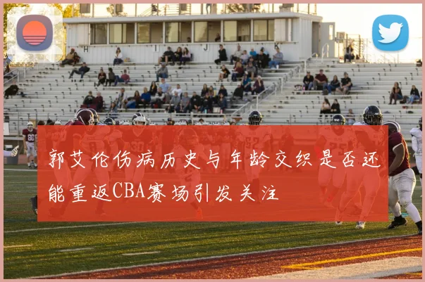 郭艾伦伤病历史与年龄交织是否还能重返CBA赛场引发关注