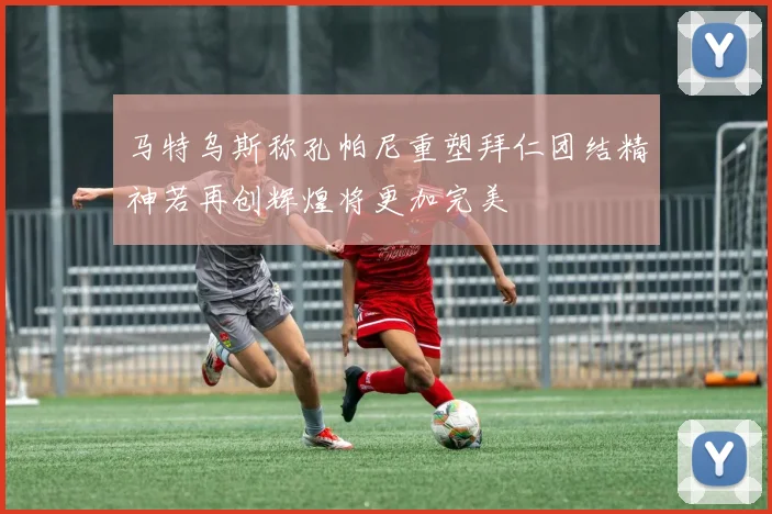 马特乌斯称孔帕尼重塑拜仁团结精神若再创辉煌将更加完美