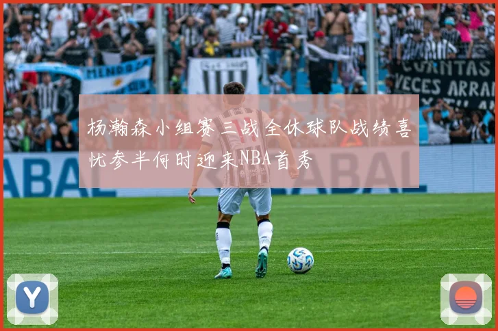 杨瀚森小组赛三战全休球队战绩喜忧参半何时迎来NBA首秀