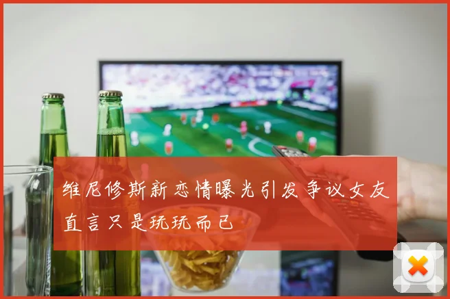 维尼修斯新恋情曝光引发争议女友直言只是玩玩而已