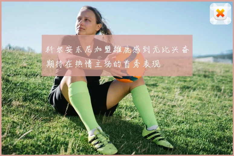 科尔安东尼加盟雄鹿感到无比兴奋期待在热情主场的首秀表现
