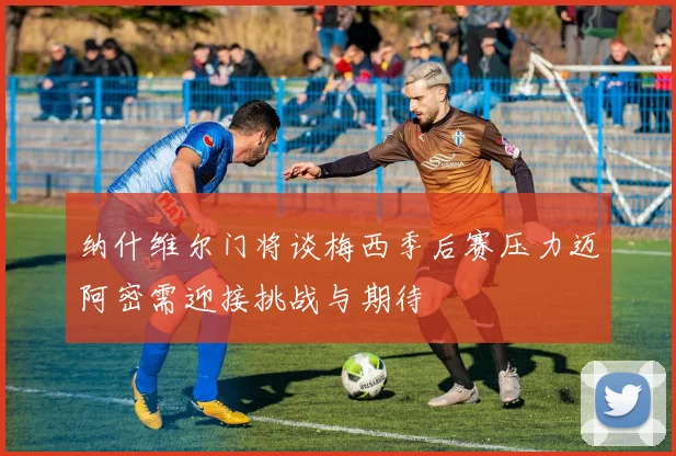纳什维尔门将谈梅西季后赛压力迈阿密需迎接挑战与期待