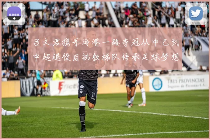 吕文君携手海港一路夺冠从中乙到中超退役后执教梯队传承足球梦想