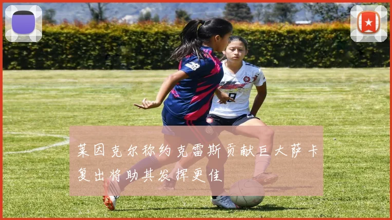 莱因克尔称约克雷斯贡献巨大萨卡复出将助其发挥更佳