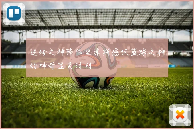 逆转之神降临里弗斯感叹篮球之神的神奇显灵时刻