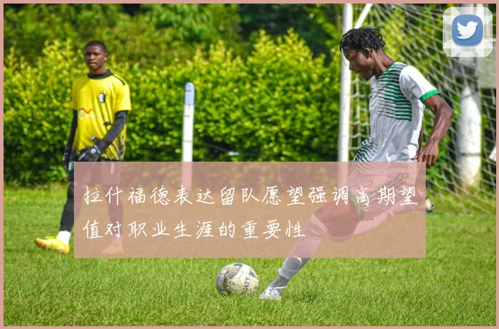 拉什福德表达留队愿望强调高期望值对职业生涯的重要性