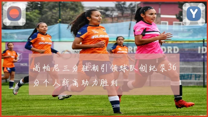 尚帕尼三分狂潮引领球队创纪录36分个人新高助力胜利