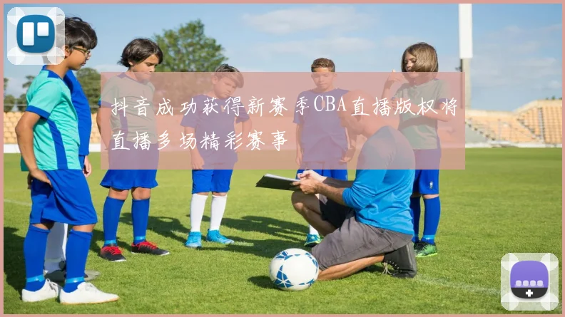 抖音成功获得新赛季CBA直播版权将直播多场精彩赛事