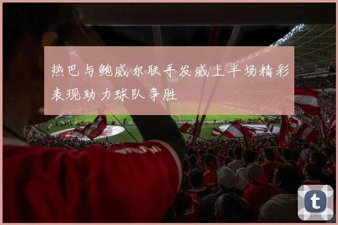 热巴与鲍威尔联手发威上半场精彩表现助力球队争胜