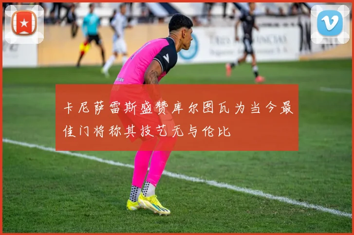 卡尼萨雷斯盛赞库尔图瓦为当今最佳门将称其技艺无与伦比