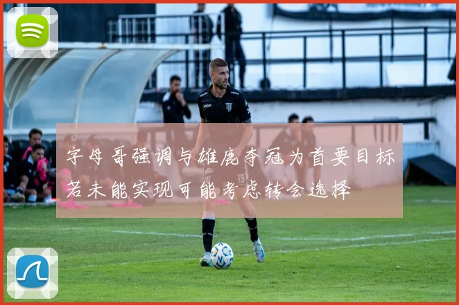字母哥强调与雄鹿夺冠为首要目标若未能实现可能考虑转会选择