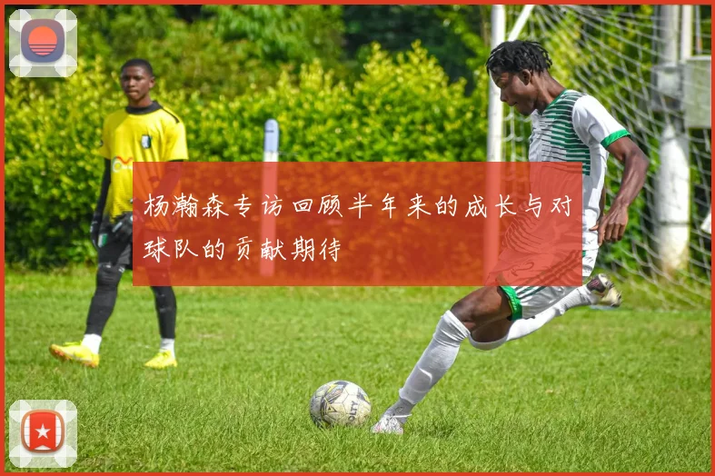 杨瀚森专访回顾半年来的成长与对球队的贡献期待